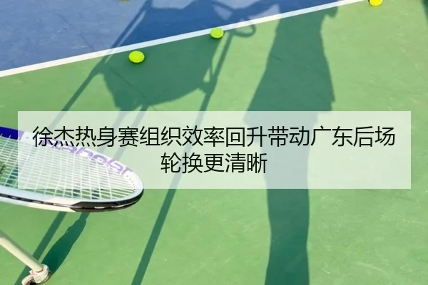 徐杰热身赛组织效率回升带动广东后场轮换更清晰