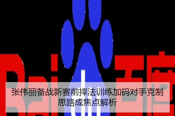张伟丽备战新赛前摔法训练加码对手克制思路成焦点解析