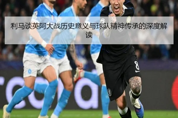 利马谈英阿大战历史意义与球队精神传承的深度解读